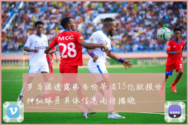 罗马诺透露弗洛伦蒂诺15亿欧报价神秘球员具体信息尚待揭晓