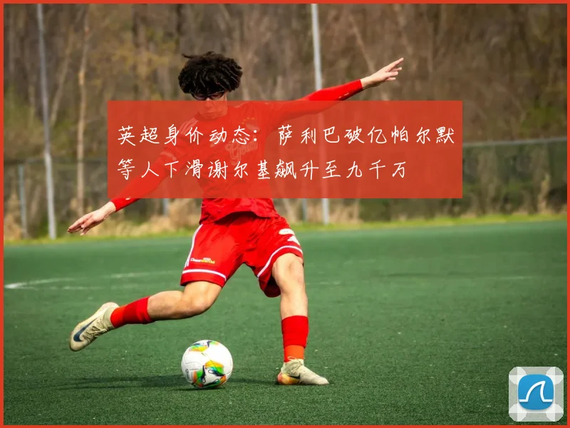 英超身价动态：萨利巴破亿帕尔默等人下滑谢尔基飙升至九千万