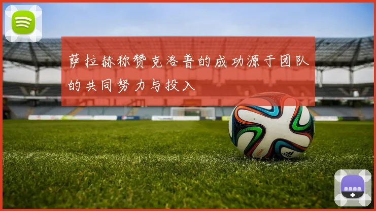 萨拉赫称赞克洛普的成功源于团队的共同努力与投入