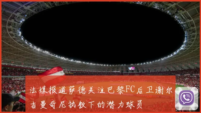 法媒报道萨德关注巴黎FC后卫谢尔吉曼奇尼执教下的潜力球员
