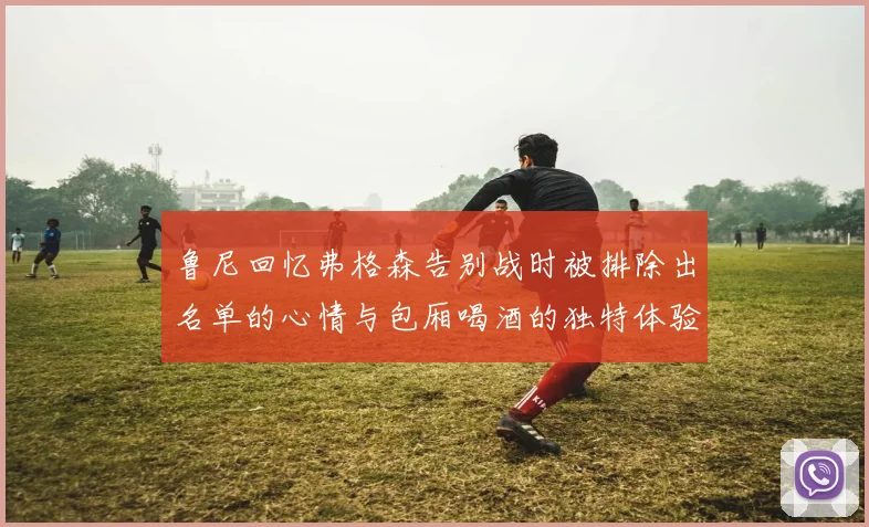 鲁尼回忆弗格森告别战时被排除出名单的心情与包厢喝酒的独特体验