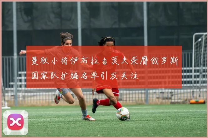曼联小将伊布拉吉莫夫荣膺俄罗斯国家队扩编名单引发关注
