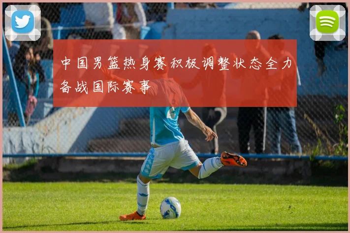 中国男篮热身赛积极调整状态全力备战国际赛事
