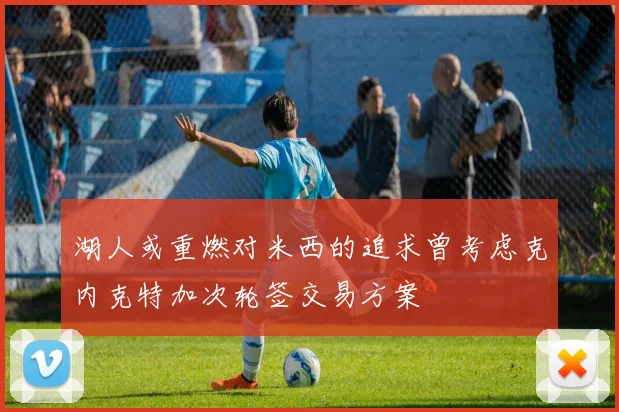 湖人或重燃对米西的追求曾考虑克内克特加次轮签交易方案