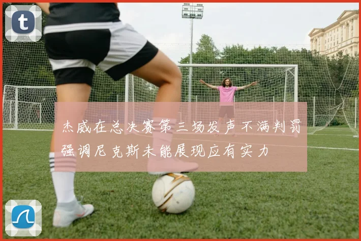 杰威在总决赛第三场发声不满判罚强调尼克斯未能展现应有实力
