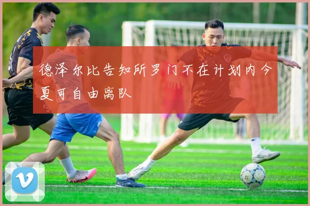 德泽尔比告知所罗门不在计划内今夏可自由离队