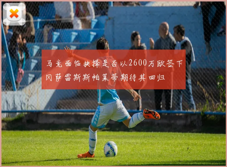 马竞面临抉择是否以2600万欧签下冈萨雷斯斯帕莱蒂期待其回归