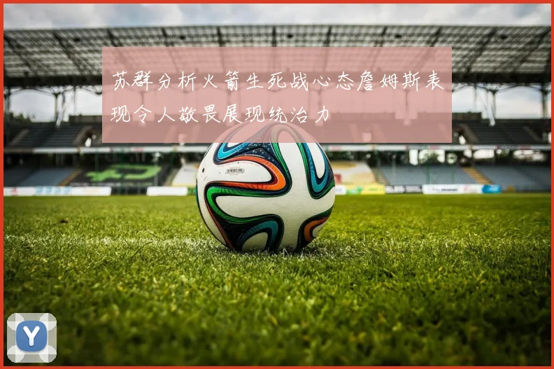 苏群分析火箭生死战心态詹姆斯表现令人敬畏展现统治力