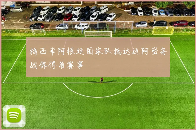 梅西率阿根廷国家队抵达迈阿密备战佛得角赛事