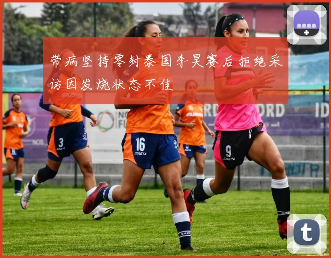 带病坚持零封泰国李昊赛后拒绝采访因发烧状态不佳
